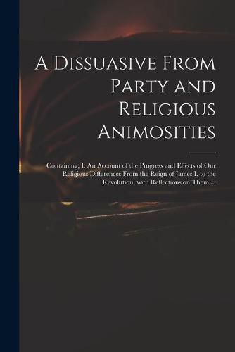 Cover image for A Dissuasive From Party and Religious Animosities: Containing, I. An Account of the Progress and Effects of Our Religious Differences From the Reign of James I. to the Revolution, With Reflections on Them ...