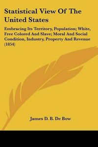 Cover image for Statistical View of the United States: Embracing Its Territory, Population; White, Free Colored and Slave; Moral and Social Condition, Industry, Property and Revenue (1854)