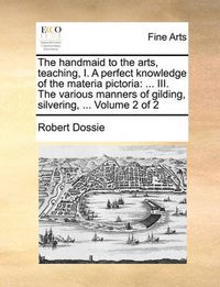 Cover image for The Handmaid to the Arts, Teaching, I. a Perfect Knowledge of the Materia Pictoria: III. the Various Manners of Gilding, Silvering, ... Volume 2 of 2