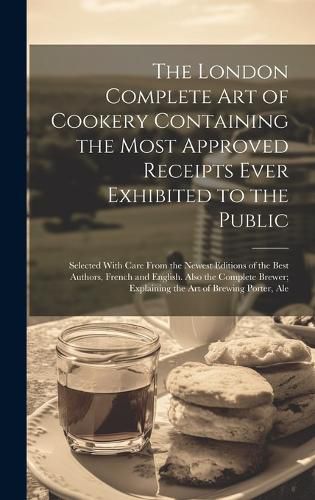 Cover image for The London Complete Art of Cookery Containing the Most Approved Receipts Ever Exhibited to the Public; Selected With Care From the Newest Editions of the Best Authors, French and English. Also the Complete Brewer; Explaining the Art of Brewing Porter, Ale