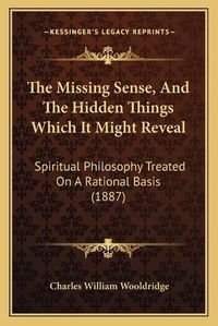 Cover image for The Missing Sense, and the Hidden Things Which It Might Reveal: Spiritual Philosophy Treated on a Rational Basis (1887)