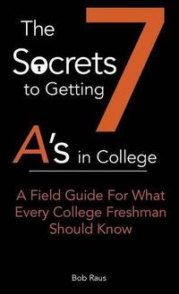 Cover image for The 7 Secrets to Getting A's in College: A Field Guide For What Every College Freshman Should Know