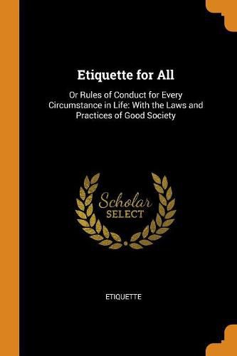 Cover image for Etiquette for All: Or Rules of Conduct for Every Circumstance in Life: With the Laws and Practices of Good Society