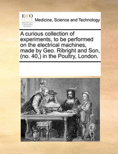 Cover image for A Curious Collection of Experiments, to Be Performed on the Electrical Machines, Made by Geo. Ribright and Son, (No. 40, in the Poultry, London.