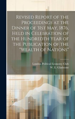 Cover image for Revised Report of the Proceedings at the Dinner of 31st May, 1876, Held in Celebration of the Hundredth Year of the Publication of the "Wealth of Nations"