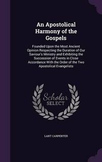 Cover image for An Apostolical Harmony of the Gospels: Founded Upon the Most Ancient Opinion Respecting the Duration of Our Saviour's Ministry and Exhibiting the Succession of Events in Close Accordance with the Order of the Two Apostolical Evangelists