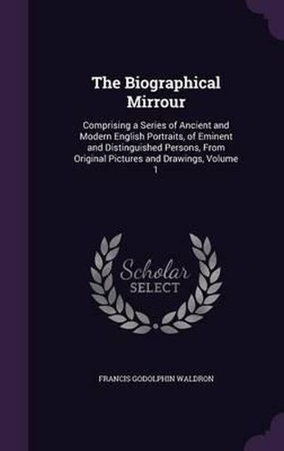 The Biographical Mirrour: Comprising a Series of Ancient and Modern English Portraits, of Eminent and Distinguished Persons, from Original Pictures and Drawings, Volume 1