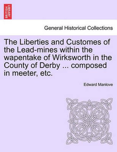 Cover image for The Liberties and Customes of the Lead-Mines Within the Wapentake of Wirksworth in the County of Derby ... Composed in Meeter, Etc.