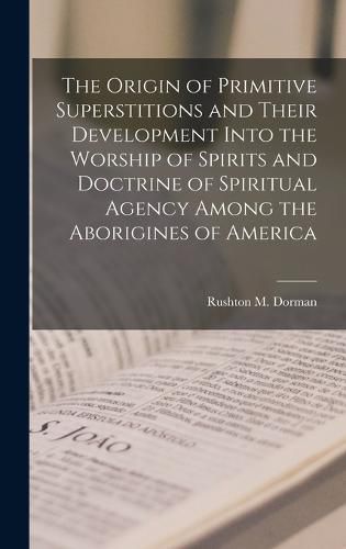 The Origin of Primitive Superstitions and Their Development Into the Worship of Spirits and Doctrine of Spiritual Agency Among the Aborigines of America