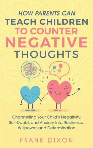 How Parents Can Teach Children To Counter Negative Thoughts: Channelling Your Child's Negativity, Self-Doubt and Anxiety Into Resilience, Willpower and Determination