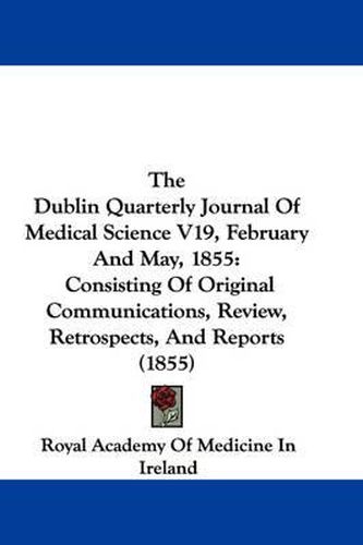 Cover image for The Dublin Quarterly Journal of Medical Science V19, February and May, 1855: Consisting of Original Communications, Review, Retrospects, and Reports (1855)