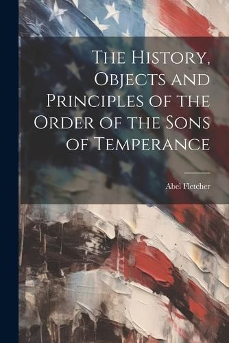 Cover image for The History, Objects and Principles of the Order of the Sons of Temperance