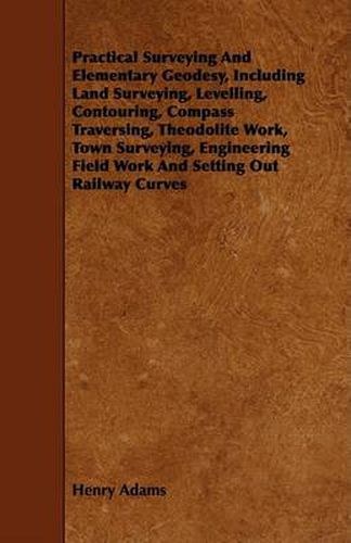 Cover image for Practical Surveying and Elementary Geodesy, Including Land Surveying, Levelling, Contouring, Compass Traversing, Theodolite Work, Town Surveying, Engi