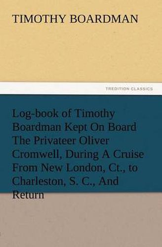 Cover image for Log-book of Timothy Boardman Kept On Board The Privateer Oliver Cromwell, During A Cruise From New London, Ct., to Charleston, S. C., And Return, In 1778, Also, A Biographical Sketch of The Author.