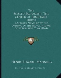 Cover image for The Blessed Sacrament, the Center of Immutable Truth: A Sermon Preached at the Opening of the Pro-Cathedral of St. Wilfrid's, York (1864)