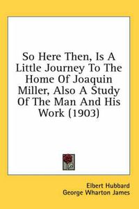 Cover image for So Here Then, Is a Little Journey to the Home of Joaquin Miller, Also a Study of the Man and His Work (1903)
