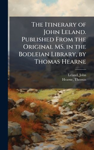 Cover image for The Itinerary of John Leland. Published From the Original MS. in the Bodleian Library, by Thomas Hearne