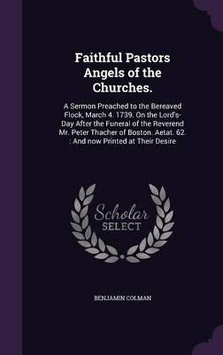 Faithful Pastors Angels of the Churches.: A Sermon Preached to the Bereaved Flock, March 4. 1739. on the Lord's-Day After the Funeral of the Reverend Mr. Peter Thacher of Boston. Aetat. 62.: And Now Printed at Their Desire