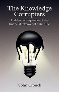 Cover image for The Knowledge Corrupters: Hidden Consequences of the Financial Takeover of Public Life