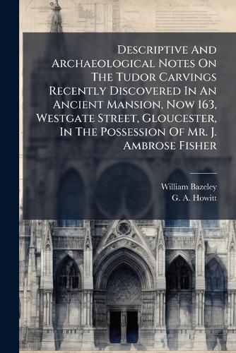 Cover image for Descriptive And Archaeological Notes On The Tudor Carvings Recently Discovered In An Ancient Mansion, Now 163, Westgate Street, Gloucester, In The Possession Of Mr. J. Ambrose Fisher