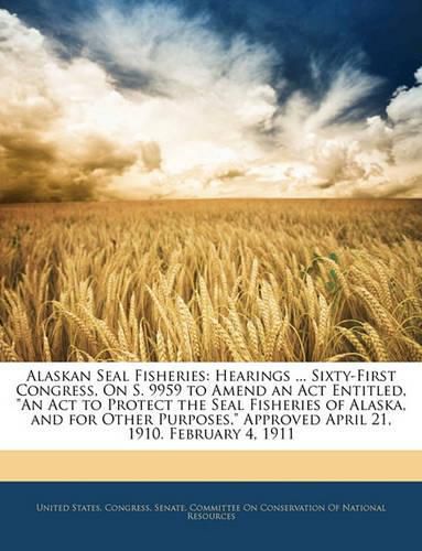 Alaskan Seal Fisheries: Hearings ... Sixty-First Congress, on S. 9959 to Amend an ACT Entitled,  An ACT to Protect the Seal Fisheries of Alaska, and for Other Purposes,  Approved April 21, 1910. February 4, 1911