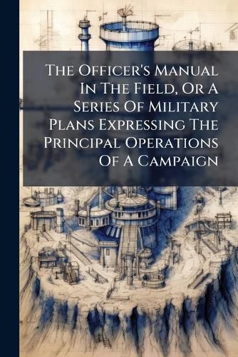 Cover image for The Officer's Manual In The Field, Or A Series Of Military Plans Expressing The Principal Operations Of A Campaign