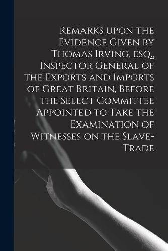 Remarks Upon the Evidence Given by Thomas Irving, Esq., Inspector General of the Exports and Imports of Great Britain, Before the Select Committee Appointed to Take the Examination of Witnesses on the Slave-trade