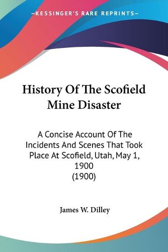 Cover image for History of the Scofield Mine Disaster: A Concise Account of the Incidents and Scenes That Took Place at Scofield, Utah, May 1, 1900 (1900)