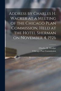 Cover image for Address by Charles H. Wacker at a Meeting of the Chicago Plan Commission, Held at the Hotel Sherman on November 4, 1926