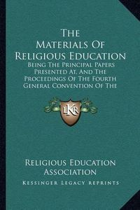 Cover image for The Materials of Religious Education: Being the Principal Papers Presented AT, and the Proceedings of the Fourth General Convention of the Religious Education Association (1907)