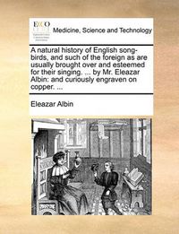 Cover image for A Natural History of English Song-Birds, and Such of the Foreign as Are Usually Brought Over and Esteemed for Their Singing. ... by Mr. Eleazar Albin: And Curiously Engraven on Copper. ...