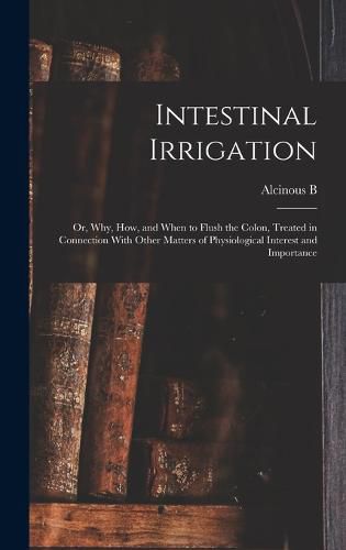 Intestinal Irrigation; or, Why, how, and When to Flush the Colon, Treated in Connection With Other Matters of Physiological Interest and Importance