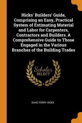 Cover image for Hicks' Builders' Guide, Comprising an Easy, Practical System of Estimating Material and Labor for Carpenters, Contractors and Builders. a Comprehensive Guide to Those Engaged in the Various Branches of the Building Trades