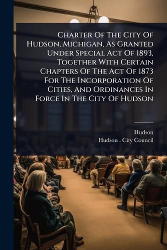 Cover image for Charter Of The City Of Hudson, Michigan, As Granted Under Special Act Of 1893, Together With Certain Chapters Of The Act Of 1873 For The Incorporation Of Cities, And Ordinances In Force In The City Of Hudson