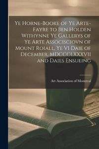 Cover image for Ye Horne-Booke of Ye Arte-Fayre to Ben Holden Withynne Ye Gallerys of Ye Arte Associsciovn of Mount Roiall, Ye VI Daie of December, MDCCCLXXXVII and Daies Ensueing [microform]
