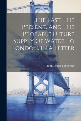 Cover image for The Past, The Present, And The Probable Future Supply Of Water To London. In A Letter