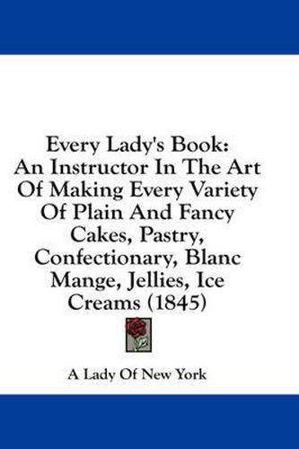Cover image for Every Lady's Book: An Instructor in the Art of Making Every Variety of Plain and Fancy Cakes, Pastry, Confectionary, Blanc Mange, Jellies, Ice Creams (1845)