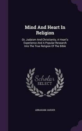 Cover image for Mind and Heart in Religion: Or, Judaism and Christianity, a Heart's Experience and a Popular Research Into the True Religion of the Bible