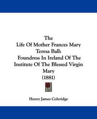 Cover image for The Life of Mother Frances Mary Teresa Ball: Foundress in Ireland of the Institute of the Blessed Virgin Mary (1881)