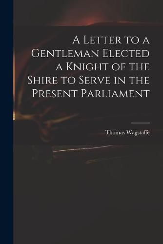 Cover image for A Letter to a Gentleman Elected a Knight of the Shire to Serve in the Present Parliament