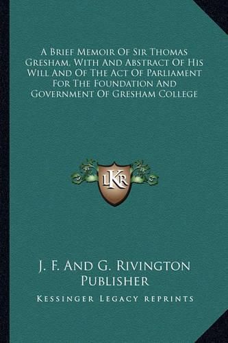 A Brief Memoir of Sir Thomas Gresham, with and Abstract of His Will and of the Act of Parliament for the Foundation and Government of Gresham College