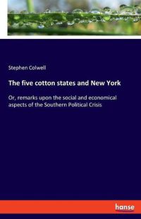 Cover image for The five cotton states and New York: Or, remarks upon the social and economical aspects of the Southern Political Crisis