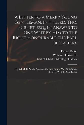 A Letter to a Merry Young Gentleman, Intituled, Tho. Burnet, Esq., in Answer to One Writ by Him to the Right Honourable the Earl of Halifax; by Which It Plainly Appears, the Said Squire Was Not Awake When He Writ the Said Letter