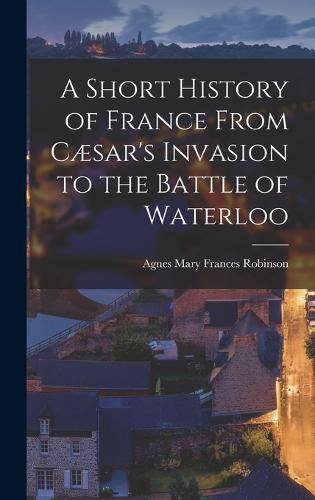 A Short History of France From Caesar's Invasion to the Battle of Waterloo