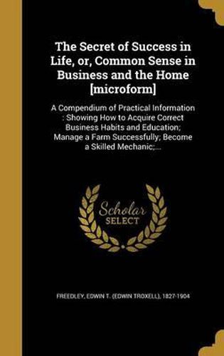 Cover image for The Secret of Success in Life, Or, Common Sense in Business and the Home [Microform]: A Compendium of Practical Information: Showing How to Acquire Correct Business Habits and Education; Manage a Farm Successfully; Become a Skilled Mechanic;...