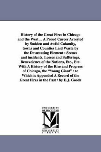 Cover image for History of the Great Fires in Chicago and the West ... A Proud Career Arrested by Sudden and Awful Calamity, towns and Counties Laid Waste by the Devastating Element