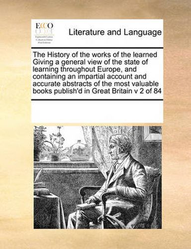 Cover image for The History of the Works of the Learned Giving a General View of the State of Learning Throughout Europe, and Containing an Impartial Account and Accurate Abstracts of the Most Valuable Books Publish'd in Great Britain V 2 of 84