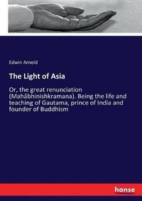 Cover image for The Light of Asia: Or, the great renunciation (Mahabhinishkramana). Being the life and teaching of Gautama, prince of India and founder of Buddhism