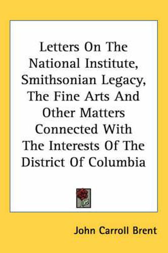 Letters on the National Institute, Smithsonian Legacy, the Fine Arts and Other Matters Connected with the Interests of the District of Columbia