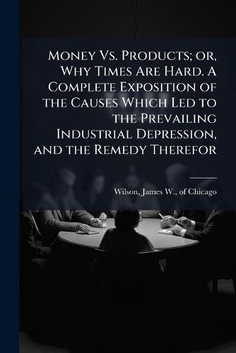 Cover image for Money Vs. Products; or, Why Times Are Hard. A Complete Exposition of the Causes Which Led to the Prevailing Industrial Depression, and the Remedy Therefor
